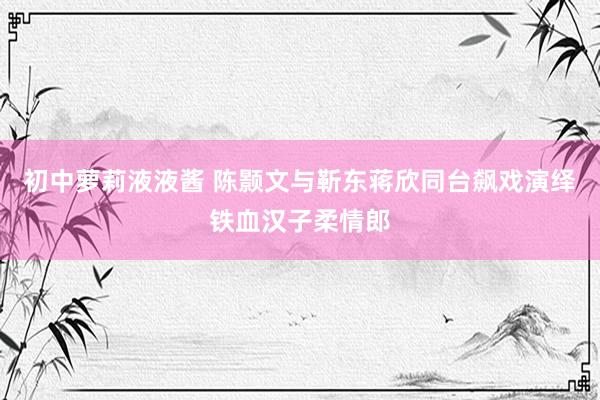 初中萝莉液液酱 陈颢文与靳东蒋欣同台飙戏演绎铁血汉子柔情郎