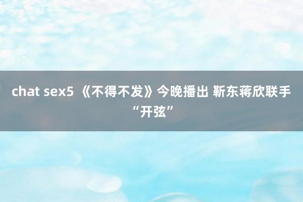 chat sex5 《不得不发》今晚播出 靳东蒋欣联手“开弦”