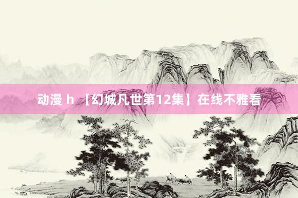 动漫 h 【幻城凡世第12集】在线不雅看