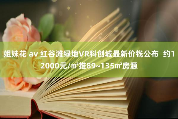 姐妹花 av 红谷滩绿地VR科创城最新价钱公布  约12000元/㎡推89~135㎡房源