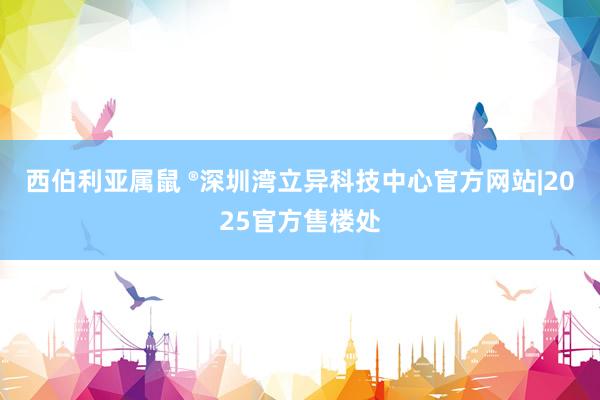 西伯利亚属鼠 ®深圳湾立异科技中心官方网站|2025官方售楼处