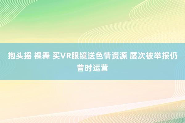 抱头摇 裸舞 买VR眼镜送色情资源 屡次被举报仍昔时运营