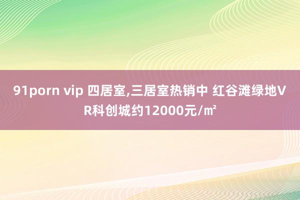 91porn vip 四居室，三居室热销中 红谷滩绿地VR科创城约12000元/㎡