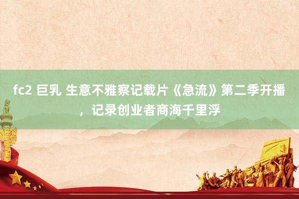 fc2 巨乳 生意不雅察记载片《急流》第二季开播，记录创业者商海千里浮