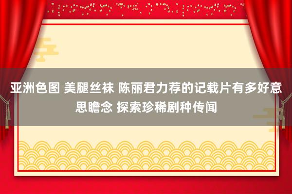 亚洲色图 美腿丝袜 陈丽君力荐的记载片有多好意思瞻念 探索珍稀剧种传闻
