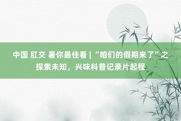 中国 肛交 暑你最佳看 | “咱们的假期来了”之探索未知，兴味科普记录片起程
