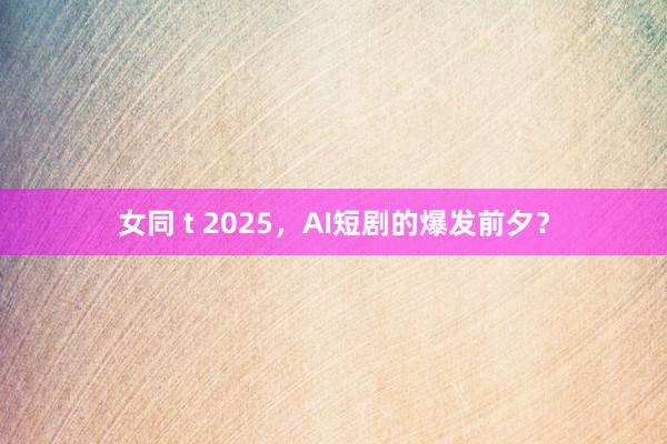 女同 t 2025，AI短剧的爆发前夕？
