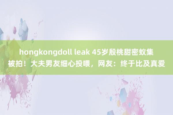 hongkongdoll leak 45岁殷桃甜密蚁集被拍！大夫男友细心投喂，网友：终于比及真爱