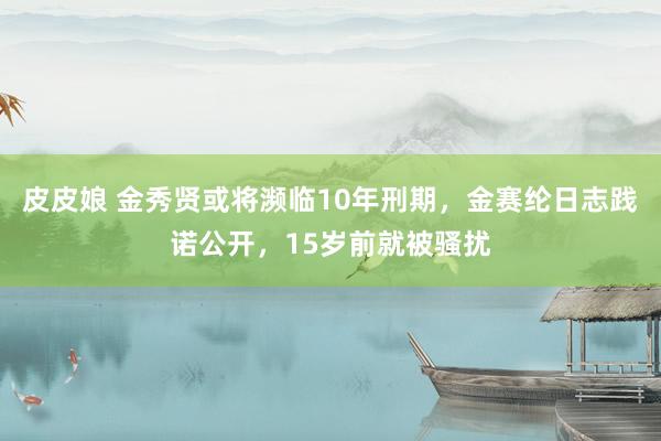 皮皮娘 金秀贤或将濒临10年刑期，金赛纶日志践诺公开，15岁前就被骚扰