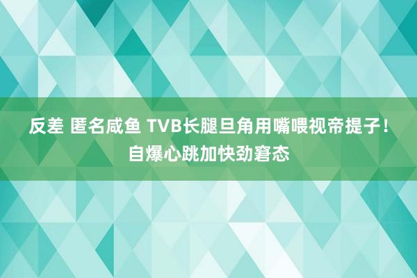 反差 匿名咸鱼 TVB长腿旦角用嘴喂视帝提子！自爆心跳加快劲窘态