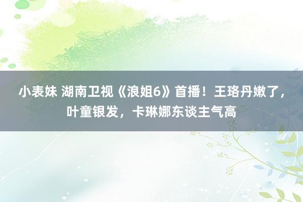 小表妹 湖南卫视《浪姐6》首播！王珞丹嫩了，叶童银发，<a href=