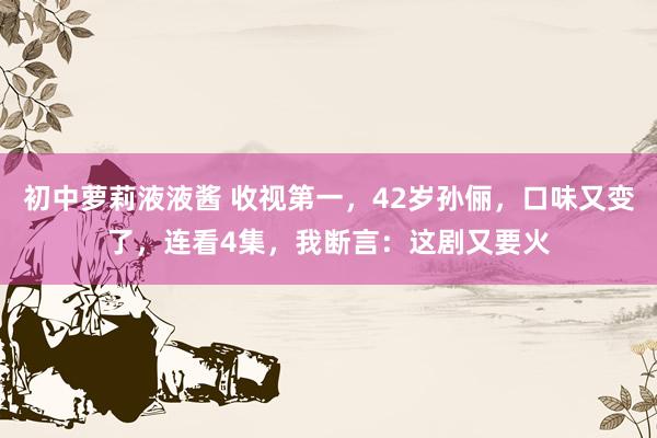 初中萝莉液液酱 收视第一，42岁孙俪，口味又变了，连看4集，我断言：这剧又要火