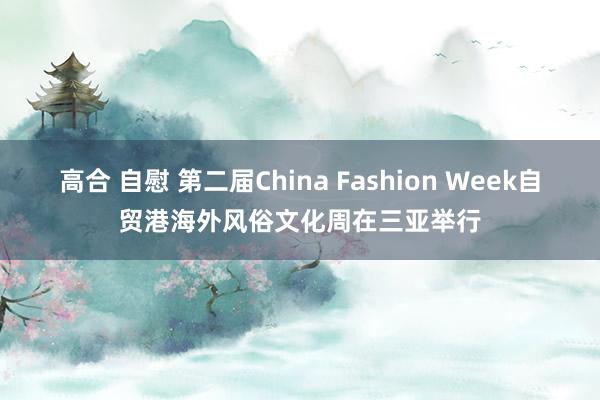高合 自慰 第二届China Fashion Week自贸港海外风俗文化周在三亚举行