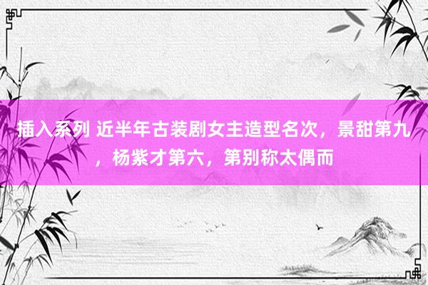 插入系列 近半年古装剧女主造型名次，景甜第九，杨紫才第六，第别称太偶而