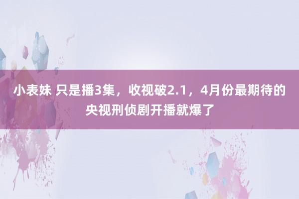 小表妹 只是播3集,收视破2.1,4月份最期待的央视刑侦剧开播就爆了