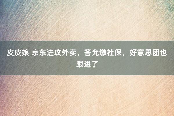 皮皮娘 京东进攻外卖，答允缴社保，好意思团也跟进了