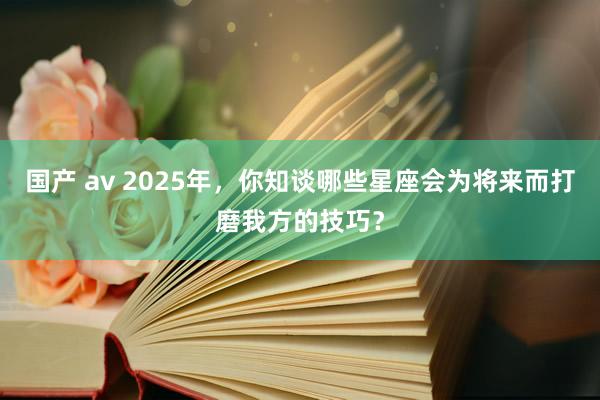 国产 av 2025年，你知谈哪些星座会为将来而打磨我方的技巧？