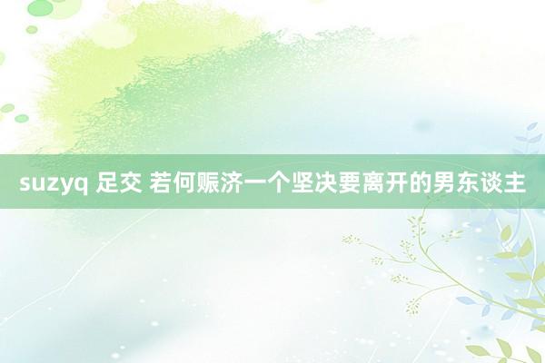 suzyq 足交 若何赈济一个坚决要离开的男东谈主