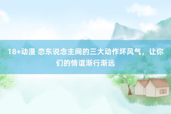 18+动漫 恋东说念主间的三大动作坏风气，让你们的情谊渐行渐远