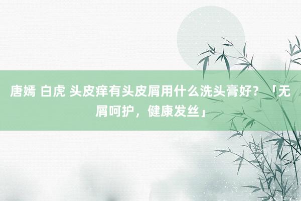 唐嫣 白虎 头皮痒有头皮屑用什么洗头膏好？「无屑呵护，健康发丝」