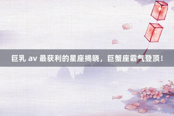 巨乳 av 最获利的星座揭晓，巨蟹座霸气登顶！