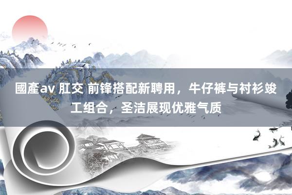 國產av 肛交 前锋搭配新聘用，牛仔裤与衬衫竣工组合，圣洁展现优雅气质