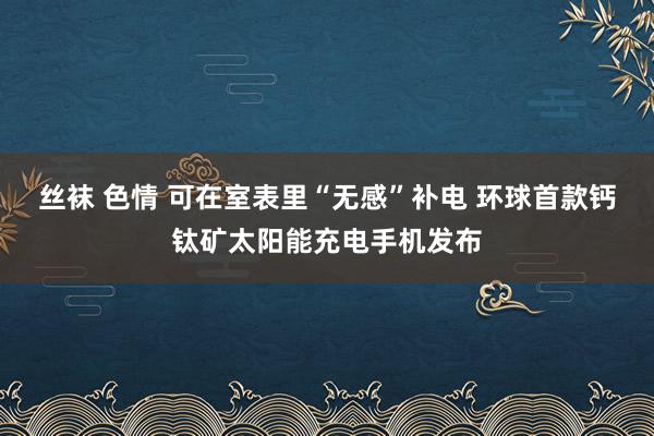 丝袜 色情 可在室表里“无感”补电 环球首款钙钛矿太阳能充电手机发布