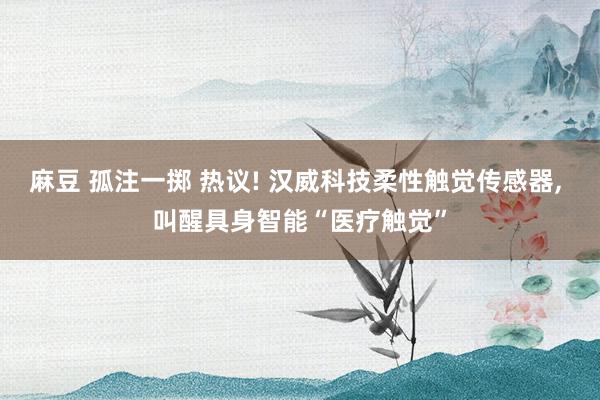 麻豆 孤注一掷 热议! 汉威科技柔性触觉传感器， 叫醒具身智能“医疗触觉”