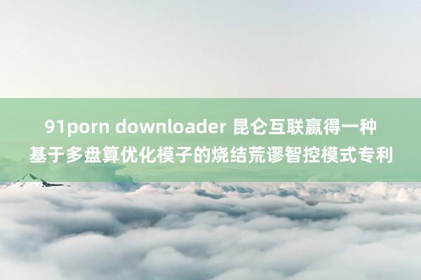 91porn downloader 昆仑互联赢得一种基于多盘算优化模子的烧结荒谬智控模式专利