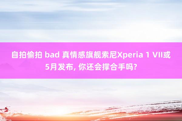 自拍偷拍 bad 真情感旗舰索尼Xperia 1 VII或5月发布， 你还会撑合手吗?