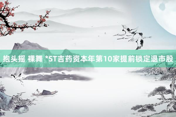 抱头摇 裸舞 *ST吉药资本年第10家提前锁定退市股
