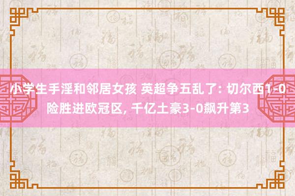 小学生手淫和邻居女孩 英超争五乱了: 切尔西1-0险胜进欧冠区， 千亿土豪3-0飙升第3