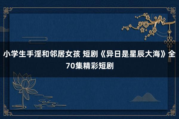 小学生手淫和邻居女孩 短剧《异日是星辰大海》全70集精彩短剧