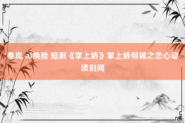 秦岚 ai换脸 短剧《掌上娇》掌上娇倾城之恋心动顷刻间