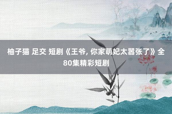 柚子猫 足交 短剧《王爷， 你家萌妃太嚣张了》全80集精彩短剧