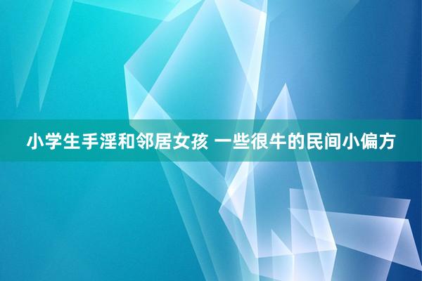 小学生手淫和邻居女孩 一些很牛的民间小偏方