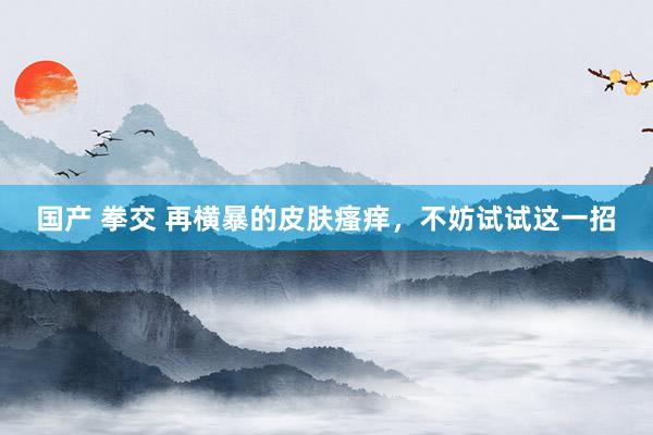 国产 拳交 再横暴的皮肤瘙痒，不妨试试这一招