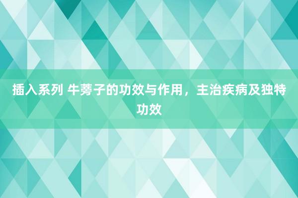 插入系列 牛蒡子的功效与作用，主治疾病及独特功效