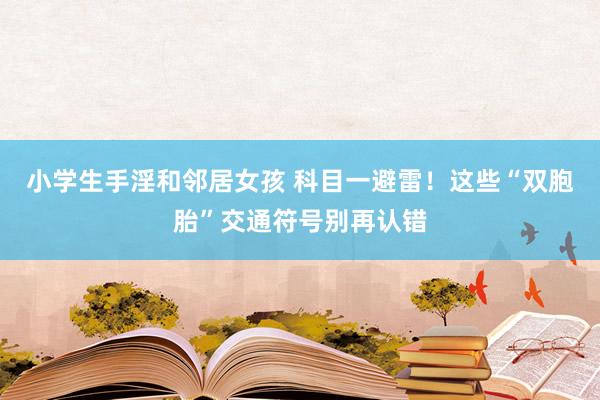 小学生手淫和邻居女孩 科目一避雷！这些“双胞胎”交通符号别再认错