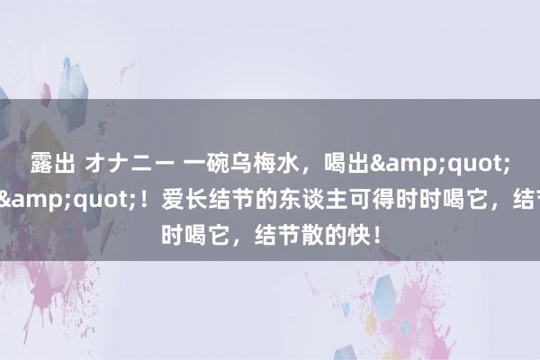 露出 オナニー 一碗乌梅水，喝出&quot;消结体质&quot;！爱长结节的东谈主可得时时喝它，结节散的快！