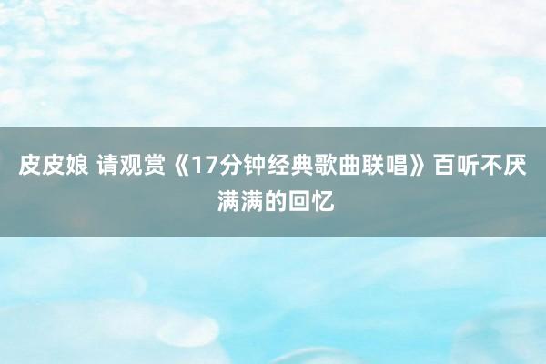 皮皮娘 请观赏《17分钟经典歌曲联唱》百听不厌 满满的回忆