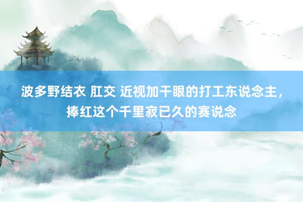 波多野结衣 肛交 近视加干眼的打工东说念主，捧红这个千里寂已久的赛说念