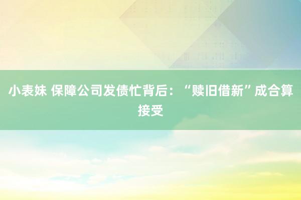 小表妹 保障公司发债忙背后：“赎旧借新”成合算接受